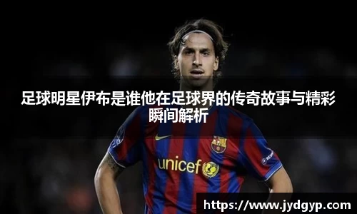 足球明星伊布是谁他在足球界的传奇故事与精彩瞬间解析